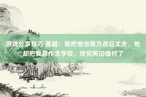 游戏分享技巧 吴越：我把他当我方改日丈夫，他却把我算作念学校，终究照旧错付了