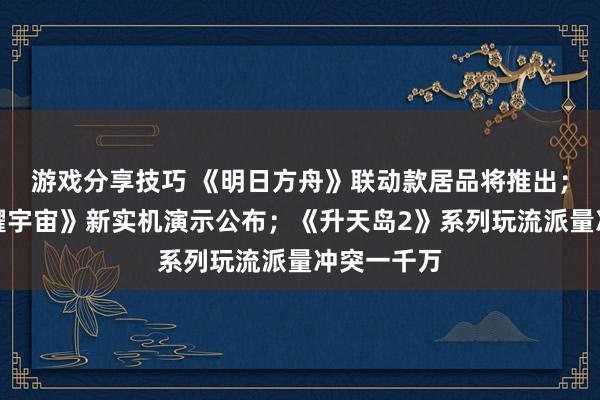 游戏分享技巧 《明日方舟》联动款居品将推出；《王者荣耀宇宙》新实机演示公布；《升天岛2》系列玩流派量冲突一千万