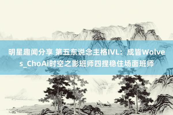 明星趣闻分享 第五东说念主格IVL：成皆Wolves_ChoAi时空之影班师四捏稳住场面班师