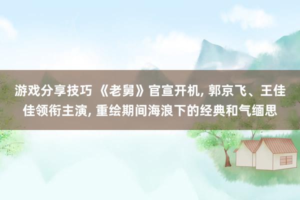 游戏分享技巧 《老舅》官宣开机, 郭京飞、王佳佳领衔主演, 重绘期间海浪下的经典和气缅思