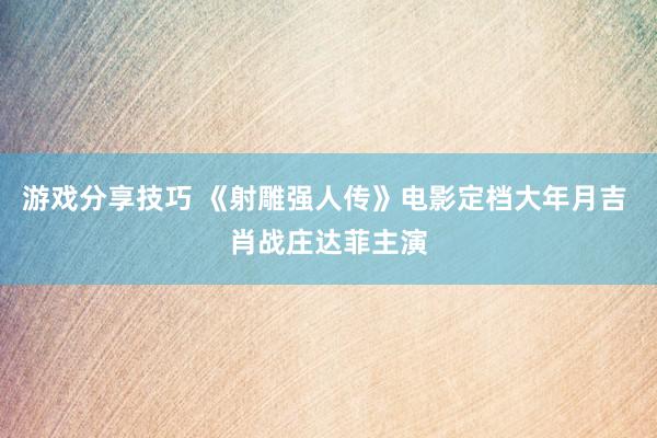 游戏分享技巧 《射雕强人传》电影定档大年月吉 肖战庄达菲主演