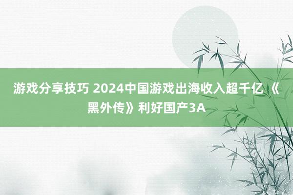 游戏分享技巧 2024中国游戏出海收入超千亿 《黑外传》利好国产3A