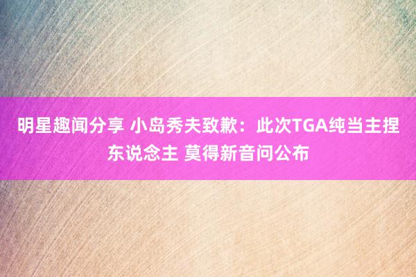 明星趣闻分享 小岛秀夫致歉：此次TGA纯当主捏东说念主 莫得新音问公布