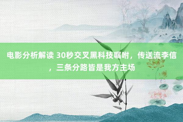 电影分析解读 30秒交叉黑科技嘱咐，传送流李信，三条分路皆是我方主场