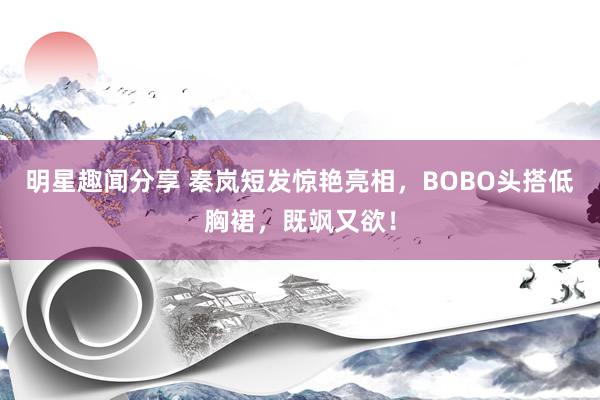 明星趣闻分享 秦岚短发惊艳亮相，BOBO头搭低胸裙，既飒又欲！