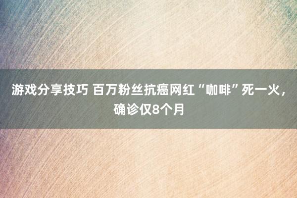 游戏分享技巧 百万粉丝抗癌网红“咖啡”死一火，确诊仅8个月