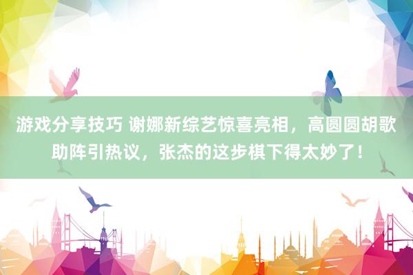 游戏分享技巧 谢娜新综艺惊喜亮相，高圆圆胡歌助阵引热议，张杰的这步棋下得太妙了！