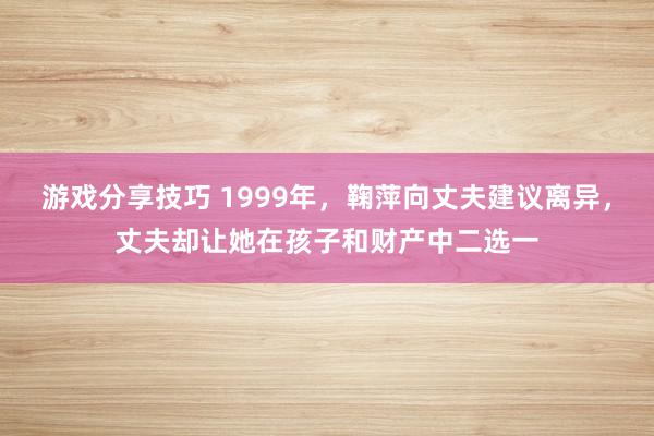 游戏分享技巧 1999年，鞠萍向丈夫建议离异，丈夫却让她在孩子和财产中二选一