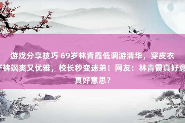 游戏分享技巧 69岁林青霞低调游清华，穿皮衣牛仔裤飒爽又优雅，校长秒变迷弟！网友：林青霞真好意思？