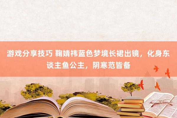 游戏分享技巧 鞠婧祎蓝色梦境长裙出镜，化身东谈主鱼公主，阴寒范皆备