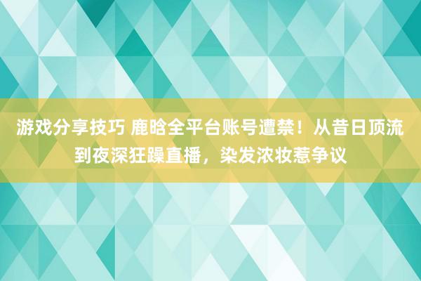 游戏分享技巧 鹿晗全平台账号遭禁！从昔日顶流到夜深狂躁直播，染发浓妆惹争议