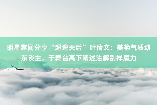 明星趣闻分享 “超逸天后” 叶倩文：美艳气质动东谈主，于舞台高下阐述注解别样魔力