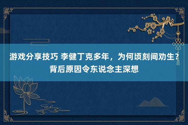 游戏分享技巧 李健丁克多年，为何顷刻间劝生？背后原因令东说念主深想