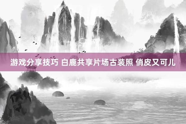 游戏分享技巧 白鹿共享片场古装照 俏皮又可儿