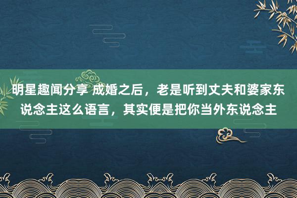 明星趣闻分享 成婚之后，老是听到丈夫和婆家东说念主这么语言，其实便是把你当外东说念主