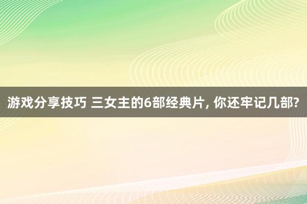 游戏分享技巧 三女主的6部经典片, 你还牢记几部?