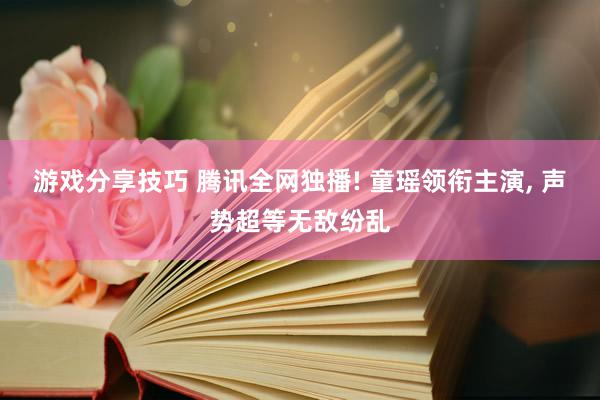 游戏分享技巧 腾讯全网独播! 童瑶领衔主演, 声势超等无敌纷乱