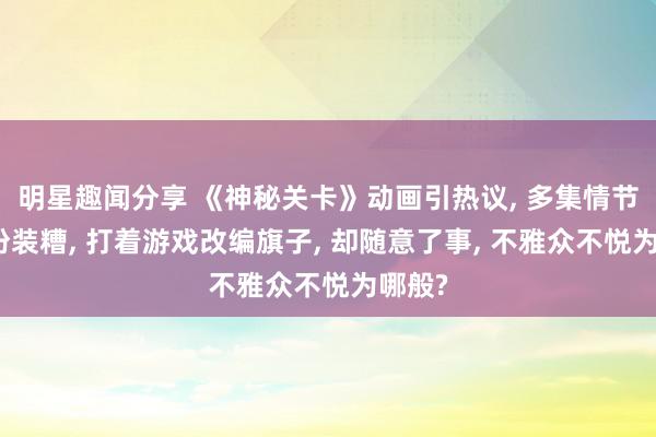 明星趣闻分享 《神秘关卡》动画引热议, 多集情节零星扮装糟, 打着游戏改编旗子, 却随意了事, 不雅众不悦为哪般?