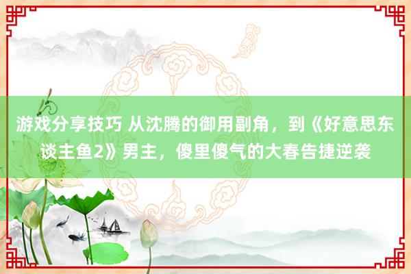 游戏分享技巧 从沈腾的御用副角，到《好意思东谈主鱼2》男主，傻里傻气的大春告捷逆袭