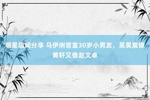 明星趣闻分享 马伊琍官宣30岁小男友，吴昊宸像黄轩又像赵文卓