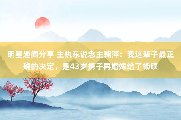 明星趣闻分享 主执东说念主鞠萍：我这辈子最正确的决定，是43岁携子再婚嫁给了杨硕