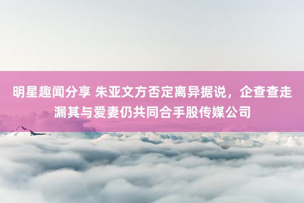 明星趣闻分享 朱亚文方否定离异据说，企查查走漏其与爱妻仍共同合手股传媒公司