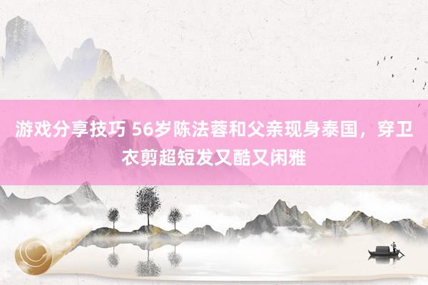 游戏分享技巧 56岁陈法蓉和父亲现身泰国，穿卫衣剪超短发又酷又闲雅