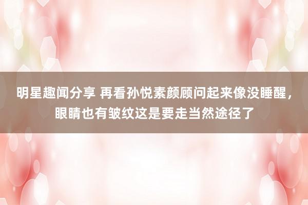 明星趣闻分享 再看孙悦素颜顾问起来像没睡醒，眼睛也有皱纹这是要走当然途径了