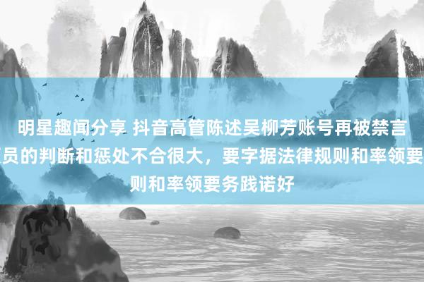 明星趣闻分享 抖音高管陈述吴柳芳账号再被禁言：对率领员的判断和惩处不合很大，要字据法律规则和率领要务践诺好