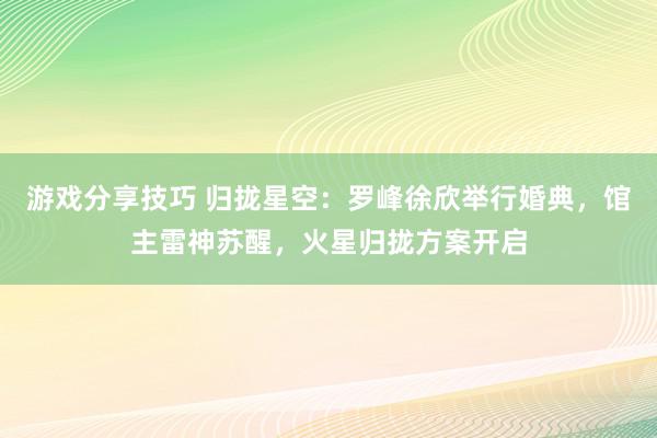 游戏分享技巧 归拢星空：罗峰徐欣举行婚典，馆主雷神苏醒，火星归拢方案开启