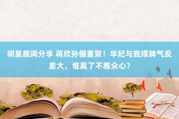 明星趣闻分享 蒋欣孙俪重聚！华妃与甄嬛脾气反差大，谁赢了不雅众心？