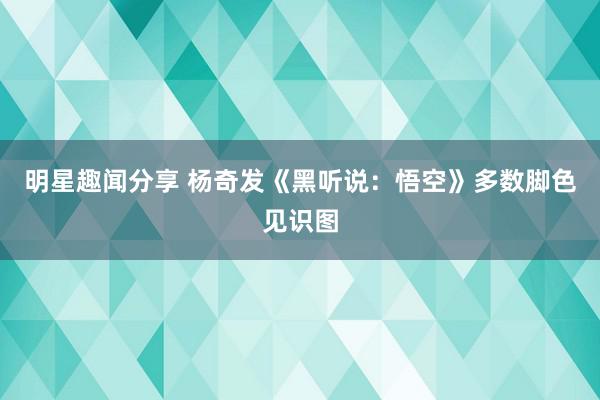 明星趣闻分享 杨奇发《黑听说：悟空》多数脚色见识图