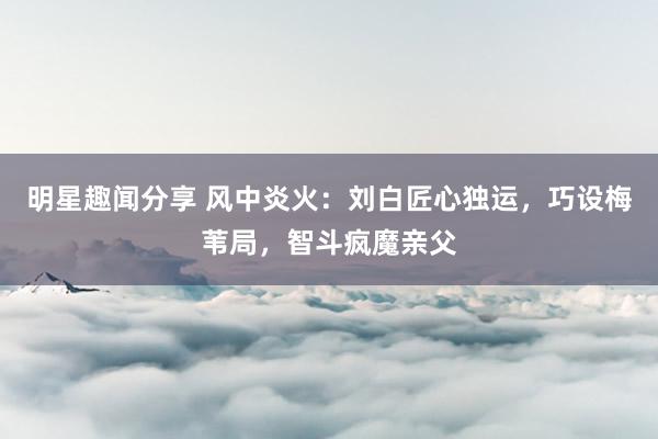 明星趣闻分享 风中炎火：刘白匠心独运，巧设梅苇局，智斗疯魔亲父