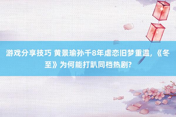 游戏分享技巧 黄景瑜孙千8年虐恋旧梦重温, 《冬至》为何能打趴同档热剧?