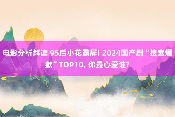 电影分析解读 95后小花霸屏! 2024国产剧“搜索爆款”TOP10, 你最心爱谁?