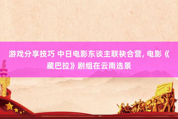 游戏分享技巧 中日电影东谈主联袂合营, 电影《藏巴拉》剧组在云南选景