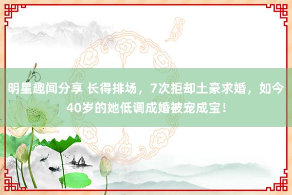 明星趣闻分享 长得排场，7次拒却土豪求婚，如今40岁的她低调成婚被宠成宝！