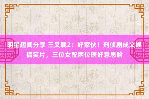 明星趣闻分享 三叉戟2：好家伙！刑侦剧成文娱搞笑片，三位女配两位医好意思脸