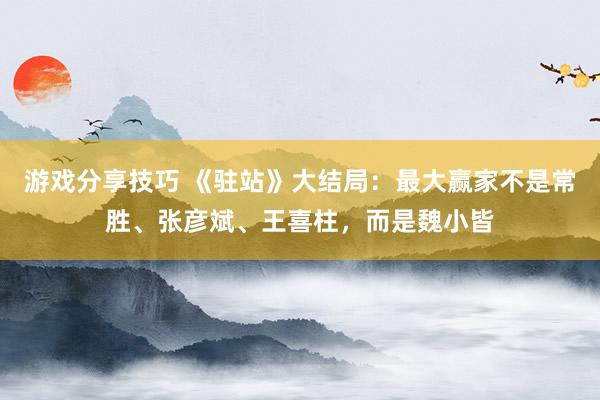 游戏分享技巧 《驻站》大结局：最大赢家不是常胜、张彦斌、王喜柱，而是魏小皆