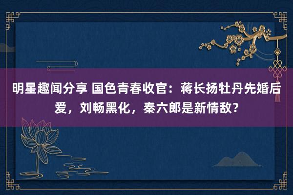 明星趣闻分享 国色青春收官：蒋长扬牡丹先婚后爱，刘畅黑化，秦六郎是新情敌？