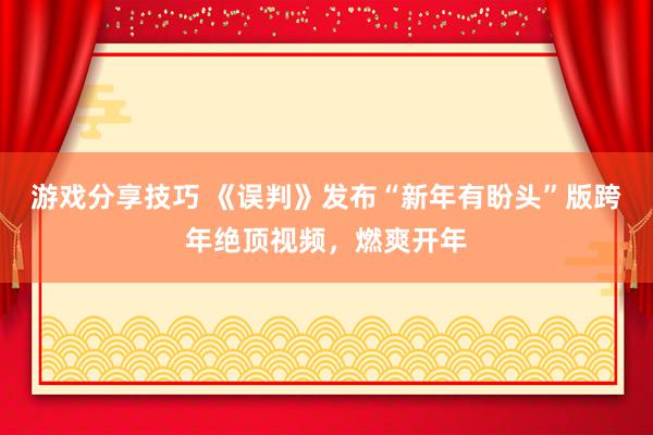 游戏分享技巧 《误判》发布“新年有盼头”版跨年绝顶视频，燃爽开年