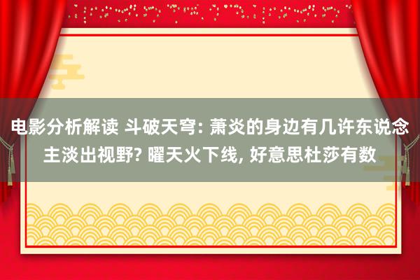 电影分析解读 斗破天穹: 萧炎的身边有几许东说念主淡出视野? 曜天火下线, 好意思杜莎有数