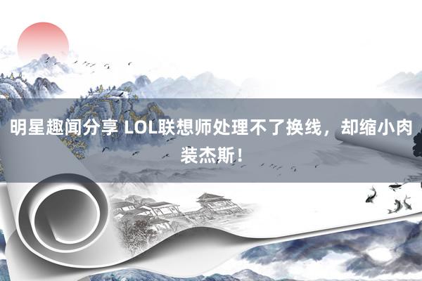 明星趣闻分享 LOL联想师处理不了换线，却缩小肉装杰斯！