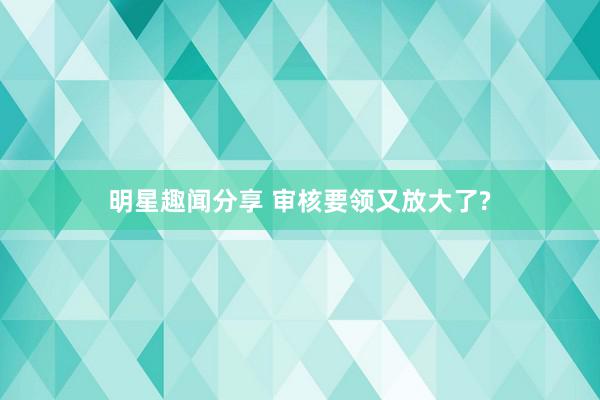 明星趣闻分享 审核要领又放大了?