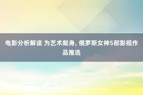 电影分析解读 为艺术献身, 俄罗斯女神5部影视作品推选