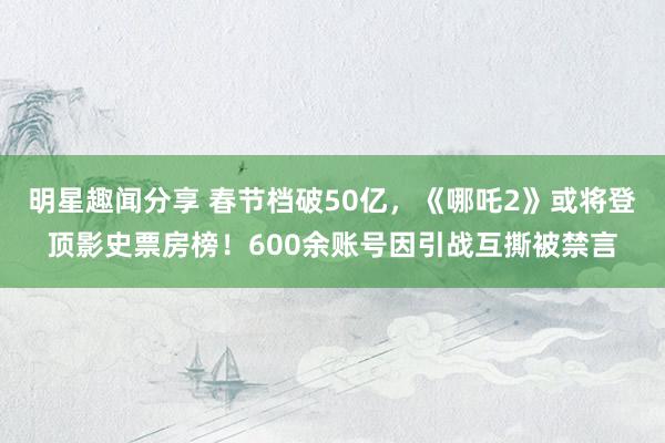 明星趣闻分享 春节档破50亿，《哪吒2》或将登顶影史票房榜！600余账号因引战互撕被禁言