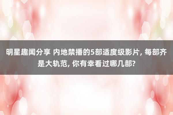 明星趣闻分享 内地禁播的5部适度级影片, 每部齐是大轨范, 你有幸看过哪几部?