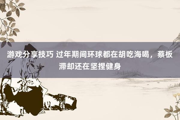 游戏分享技巧 过年期间环球都在胡吃海喝，蔡板滞却还在坚捏健身