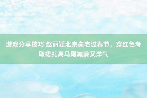 游戏分享技巧 赵丽颖北京豪宅过春节，穿红色考取裙扎高马尾减龄又洋气