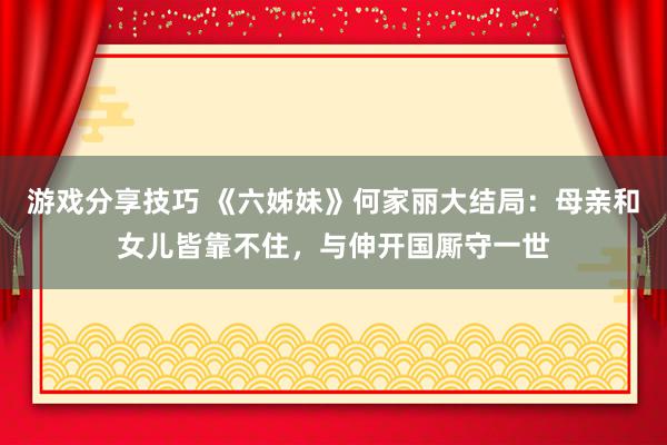 游戏分享技巧 《六姊妹》何家丽大结局：母亲和女儿皆靠不住，与伸开国厮守一世